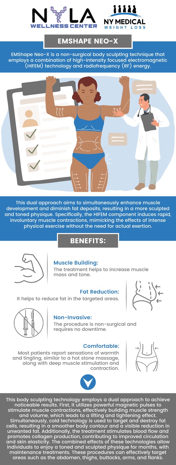 EMshape NEO-X Body Contouring offers a revolutionary approach to body sculpting by combining muscle stimulation and fat reduction. Using high-intensity focused electromagnetic (HIFEM) technology, the treatment targets specific areas of the body to build muscle and burn fat simultaneously. It is particularly effective for toning the abdomen, thighs, and buttocks, providing a more defined and sculpted appearance. EMshape NEO-X Body Contouring is available at NY Medical Weight Loss. For more information, contact us or schedule an appointment online. We are conveniently located at 65 Hilton Ave #250, Garden City, NY 11530. EMshape NEO-X Body Contouring offers a revolutionary approach to body sculpting by combining muscle stimulation and fat reduction. Using high-intensity focused electromagnetic (HIFEM) technology, the treatment targets specific areas of the body to build muscle and burn fat simultaneously. It is particularly effective for toning the abdomen, thighs, and buttocks, providing a more defined and sculpted appearance. EMshape NEO-X Body Contouring is available at NY Medical Weight Loss. For more information, contact us or schedule an appointment online. We are conveniently located at 65 Hilton Ave #250, Garden City, NY 11530.